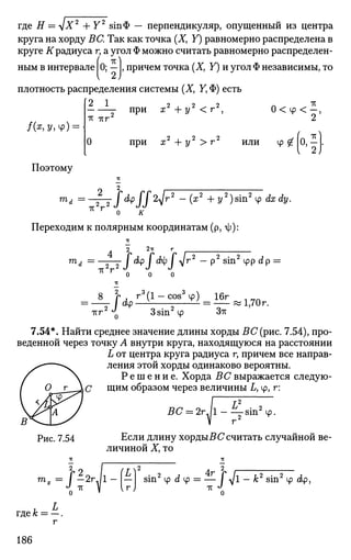 где Я = л1х2
+ Y2
втФ — перпендикуляр, опущенный из центра
круга на хорду ВС. Так как точка (X, Y) равномерно распределена в
круге if радиуса г, а угол Ф можно считать равномерно распределен-
( тс ^
ным в интервале 0; — , причем точка (Х} Y) и угол Ф независимы, то
плотность распределения системы (X, У, Ф) есть
0 < ф < - ,
Поэтому
тс ттг
0
при х2
+ у2
< г2
,
при х2
+ 2/2
> г2
или ф £ | 0 , - .
т . 2 2
ТС Г
2
I dp J J 2-у г2
— (я2
+ у2
) sin2
ф dx dy.
0 /Г
Переходим к полярным координатам (р, -ф):
тА = 2^2
тс г
2 2тт г
/ dp / с?ф I -у/г2
— р2
sin2
cpp dp =
0 0 0
2 3/1 л 3
ТСГ
• / d p
rs
(I - cos6
у) 16г
о
3sin ф Зтс
1,70 г.
7.54*. Найти среднее значение длины хорды БС(рис. 7.54), про­
веденной через точку А внутри круга, находящуюся на расстоянии
L от центра круга радиуса г, причем все направ­
ления этой хорды одинаково вероятны.
Р е ш е н и е . Хорда ВС выражается следую-
О^л^С щим образом через величины L, ф, г:
BC = 2rJl-^jsm2
4>.
Рис. 7.54
J 1Y
Если длину хордыБ С считать случайной ве­
личиной X, то
2rjl-|-l
г)
sin2
ф dtp = — I <sjl — к2
sin2
ф dp,
где А;
186
 
