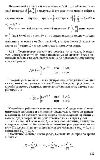 Полученный интеграл представляет собой полный эллиптиче-
( тмский интеграл Е к, — с модулем к; его значения можно найти в
v £)
= 1,4675 исправочниках. Например, при к — - интеграл Е -, —
тх «1,87г.
Так как полный эллиптический интеграл Е к, — изменяется
от — (при к = 0) до 1 (при &= 1), то средняя длина хорды тх будет
принимать значения от 2г (при А;=0, т.е. для точки А в центре
4
круга) до — г (при L = г, т.е. для точек А на окружности).
7.55*. Техническое устройство состоит из п узлов. Каждый
узел может выходить из строя независимо от других. Время ис­
правной работы г-го узла распределено по показательному закону
с параметром Х-:
/ . • ( * ) =
X-e~v
при £>0,
0 при t < 0.
Каждый узел, оказавшийся неисправным, немедленно заменя­
ется новым и поступает в ремонт. Ремонт г-го узла продолжается
случайное время, распределенное по показательному закону с па­
раметром |лг:
Ф.(0 = Ье
"" при
*>0
'
[0 при t < 0 .
Устройство работает в течение времени т. Определить: а) мате­
матическое ожидание и дисперсию числа узлов, которые придет­
ся заменить; б) математическое ожидание суммарного времени Г,
которое будет затрачено на ремонт вышедших из строя узлов.
Р е ш е н и е. а) Обозначим Х{ число узлов г-го типа, вышедших
из строя за время т. Эта случайная величина распределена по за­
кону Пуассона и имеет математическое ожидание тх_ = Х г т и
дисперсию Dx = X • т.
Обозначим X общее число узлов, вышедших из строя за время
т. Имеем
п п п
t=i »=1 j=i
187
 
