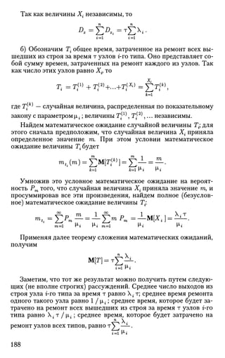Так как величины Х{ независимы, то
Д.=Ел.,=т
£х
<г = 1 г = 1
б) Обозначим Т{ общее время, затраченное на ремонт всех вы­
шедших из строя за время т узлов г-ro типа. Оно представляет со­
бой сумму времен, затраченных на ремонт каждого из узлов. Так
как число этих узлов равно Xit то
т. = г.(1)
+ т.(2)
+...+г.(Х,)
= ул
т.(А:)
j f c = l
где Тк
^ — случайная величина, распределенная по показательному
закону с параметромi{; величины Т^, Т2
 ... независимы.
Найдем математическое ожидание случайной величины Т-; для
этого сначала предположим, что случайная величина Х{ приняла
определенное значение га. При этом условии математическое
ожидание величины Г- будет
га га -1
^(т)=х;м[г/')]=х:—=—•
к= к=1 Рг Pi
Умножив это условное математическое ожидание на вероят­
ность Рт того, что случайная величина Х{ приняла значение га, и
просуммировав все эти произведения, найдем полное (безуслов­
ное) математическое ожидание величины Гг:
Ч.=ЁР
-— = — Т,тР
т=— П*Л =
. . . . . . Х.-Т
т,
т= Pi Pi m=l Pi Pi
Применяя далее теорему сложения математических ожиданий,
получим
М[Т] = т £ ^ .
z=i М-»
Заметим, что тот же результат можно получить путем следую­
щих (не вполне строгих) рассуждений. Среднее число выходов из
строя узла г-го типа за время т равно X • т; среднее время ремонта
одного такого узла равно 1 / 1{ ; среднее время, которое будет за­
трачено на ремонт всех вышедших из строя за время т узлов г-го
типа равно X • т / i •; среднее время, которое будет затрачено на
п ^
ремонт узлов всех типов, равно Т
У2~1
--
i=l Pi
188
 
