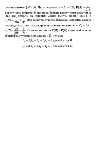 ры—«шариков» (М= 3). Число случаев п = б3
= 216, Р(А) = .
216
Вероятность события В вшестеро больше вероятности события А
(так как этажей, на которых можно выйти, шесть); т = 6 и
Р(В) = = —.Для события С число способов, которыми можно
216 36
распределить трех пассажиров по шести этажам: га = С = 20;
20 5
Р(С) = = —. Те же вероятности Р(В) и Р(С) можно найти и по
общей формуле решения задачи 1.47, полагая
10 —5;1Х =12 = 0; Z3 = 1 для события В,
10 = 3; 1г = 3; 12 —13 = 0 для события С.
 