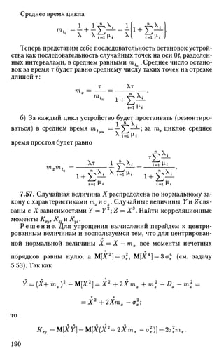 Среднее время цикла
т
X X f z ^ X TTi V>i )
Теперь представим себе последовательность остановок устрой­
ства как последовательность случайных точек на оси Ot, разделен­
ных интервалами, в среднем равными mt . Среднее число остано­
вок за время т будет равно среднему числу таких точек на отрезке
длиной т:
т Хт
т
х = — Г '
б) За каждый цикл устройство будет простаивать (ремонтиро­
ваться) в среднем время mt =— У^—*-; за тх циклов среднее
время простоя будет равно
7.57. Случайная величина X распределена по нормальному за­
кону с характеристиками тхиах. Случайные величины Уи Z свя­
заны с X зависимостями Y — Y2
Z — Хъ
. Найти корреляционные
моменты К^, Kxz и Ку2.
Р е ш е н и е . Для упрощения вычислений перейдем к центри­
рованным величинам и воспользуемся тем, что для центрирован­
ной нормальной величины X = X - тх все моменты нечетных
порядков равны нулю, а М[Х2
] = ст2
, М[Х4
) = Зох (см. задачу
5.53). Так как
Y = (Х+ тх )2
- М[Х2
] = X2
+ 2Хтх + т2
Х - Dx - mx
2
=
= Х2
+2Хтх-о2
х;
то
К^ =M[XY} = M[X(X2
+2Xmx - о2
х)} = 2о2
хтх.
190
 