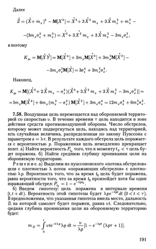 Далее
Z = {X+mxf -М[Х3
] = Х3
+ЗХ2
тх + ЗХт2
+т3
х -
о о
-{Зтхо2
х + т3
х) = Х3
+ЗХ2
тх + ЗХт2
х -Зтхо2
х,
и поэтому
Кхг = M[XY] = M[i4
] + ЗтхМ[Х3
} + Зт2
М[Х2
} -
-Зтха2
хМ[Х} = Зо4
х+ЗтУх.
Наконец,
^у2 ^ М р Ч г Х ш , - а х
2
р 3
+ 3 1 2
т ж i S l m f - 3 m A
2
) ] =
= 5mxM[i4
] + 6 m J m , 2
- a x
2
) M [ i 2
] + 3m^4
=12mx a,4
+6mX2
-
7.58. Воздушная цель перемещается над обороняемой террито­
рией со скоростью v. В течение времени т цель находится в зоне
действия средств противовоздушной обороны. Число обстрелов,
которому может подвергнуться цель, находясь над территорией,
есть случайная величина, распределенная по закону Пуассона с
параметром a = Хт. В результате каждого обстрела цель поражает­
ся с вероятностью р. Пораженная цель немедленно прекращает
полет, а) Найти вероятность Pt того, что к моменту t0 < т цель бу­
дет поражена, б) Найти среднюю глубину проникания цели на
обороняемую территорию.
Решение.а) Выделим из пуассоновского «потока обстрелов»
цели с плотностью X поток «поражающих обстрелов» с плотно­
стью р. Вероятность того, что за время t0 цель будет поражена,
равна вероятности того, что за время t0 произойдет хотя бы один
поражающий обстрел: Pt — 1 - e~Xpt
°.
б) Введем гипотезу: цель поражена в интервале времени
(£,£ + dt). Вероятность этой гипотезы будет pe~Xpt
dt (0 < t < т).
В предположении, что указанная гипотеза имела место, дальность
Д на которой самолет будет поражен, равна vt. Следовательно,
средняя глубина проникания цели на обороняемую территорию
будет:
т
mD = fvte-tXp
p dt=—[l- е"Хрт
(рт + 1)].
191
 