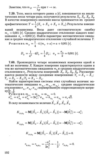 Заметим, что т D —> — при т —> оо.
р
7.59. Тело, масса которого равна а [г], взвешивается на анали­
тических весах четыре раза; получаются результаты Xv X2, Х3, ХА.
В качестве измеренного значения массы принимается их среднее
арифметическое: Y = — (Хг + Х2 + Xz + X4). Результаты взвеши­
ваний независимы. Весы дают систематическую ошибку
тх — 0,001 [г]. Среднее квадратическое отклонение каждого взве­
шивания ох = 0,002 [г]. Найти параметры: математическое ожида­
ние и среднее квадратическое отклонение случайной величины Y.
Р е ш е н и е . ту = — -4 {тх + а) = а + 0,001 [г].
Л , = р " 4 0 , = Ь , ; С Г , = ^ - = <УЮ1[Г].
7.60. Производятся четыре независимых измерения одной и
той же величины X. Каждое измерение характеризуется одним и
тем же математическим ожиданием тх и средним квадратическим
отклонением сг^. Результаты измерений: Xv X2, Х3, ХА. Рассматри­
ваются разности между соседними измерениями: Yx — Х2 — Хг;
Найти характеристики системы этих случайных величин: ма­
тематические ожидания ту , гау , гау ; средние квадратические
отклоненияоу , ау ,сгу ;нормированную корреляционную матри-
цу к j[
V е ш е н и е.гап = га „ = га ,, =0.
2 2 2 У 1
о 2 У 2 У з
ЛТ
В силу независимости величинXlyX2,Xz,X4
* W 2 = M [ ( i 2 - i j ( i 3 - i 2 ) ] = -M[i2
2
] = -o^;
^ 3 = M [ ( i 3 - i 2 ) ( i 4 - i 3 ) ] = -M[i2
] = -a2
;
^l ,8 =M[(i2 -i1 )(i4 -i3 )] = o.
Г/ « = Л, „ = •
-a.2
1
2a2
2
• r = 0
192
 