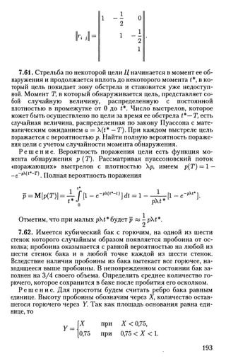 1 - -
7.61. Стрельба по некоторой цели Ц начинается в момент ее об­
наружения и продолжается вплоть до некоторого момента t*, в ко­
торый цель покидает зону обстрела и становится уже недоступ­
ной. Момент Т, в который обнаруживается цель, представляет со­
бой случайную величину, распределенную с постоянной
плотностью в промежутке от 0 до t*. Число выстрелов, которое
может быть осуществлено по цели за время ее обстрела £*— Г, есть
случайная величина, распределенная по закону Пуассона с мате­
матическим ожиданием а = (£* — Г). При каждом выстреле цель
поражается с вероятностью р. Найти полную вероятность пораже­
ния цели с учетом случайности момента обнаружения.
Р е ш е н и е . Вероятность поражения цели есть функция мо­
мента обнаружения р (Г). Рассматривая пуассоновский поток
«поражающих» выстрелов с плотностью р, имеем р(Т) = 1 —
_е-рЧ**-т) Полная вероятность поражения
t*
-pt*
pV
Отметим, что при малых pt* будет р « -pt*.
7.62. Имеется кубический бак с горючим, на одной из шести
стенок которого случайным образом появляется пробоина от ос­
колка; пробоина оказывается с равной вероятностью на любой из
шести стенок бака и в любой точке каждой из шести стенок.
Вследствие наличия пробоины из бака вытекает все горючее, на­
ходящееся выше пробоины. В неповрежденном состоянии бак за­
полнен на 3/4 своего объема. Определить среднее количество го­
рючего, которое сохранится в баке после пробития его осколком.
Р е ш е н и е . Для простоты будем считать ребро бака равным
единице. Высоту пробоины обозначим через X, количество остав­
шегося горючего через Y. Так как площадь основания равна еди­
нице, то
X при X < 0,75,
0,75 при 0,75 < X < 1.
193
 