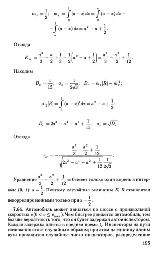 тх = - ; mr = I а — xdx = I (а — х) dx
2
l
/
1(a — x) dx = a — a -—.
2
a
Отсюда
з
3 2 3 2
2 П a3
a2
^ 1
2 3 2 12
Находим
Отсюда
^ x = — ; a
* =
: w f ;
^ = а 2 [ Л ] - т 2
;
i ..
a2[R]= I (a — x)2
dx = a2
— a + - ;
Д. = 2 a 3
- a 4
- a 2
+ —; ar = J£>r .
12 ^
3 2 i
a a . 1
r_ — —
3 2 12
/0 „3 4 „ 2 , 1 1
л 2a —a —a H =
V 12 2V3
3 2 -,
Уравнение 1 = 0 имеет только один корень в интер-
о 2 ±2
вале (0, 1): а = - . Поэтому случайные величины X, R становятся
1
некоррелированными только при а = - .
7.64. Автомобиль может двигаться по шоссе с произвольной
скоростью v(0 < v < vmax ).Чем быстрее движется автомобиль, тем
больше вероятность того, что он будет задержан автоинспектором.
Каждая задержка длится в среднем время t3. Инспекторы на пути
следования стоят случайным образом; при этом на единицу длины
пути приходится случайное число инспекторов, распределенное
195
 