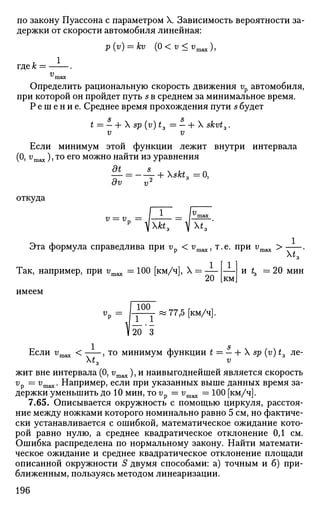 по закону Пуассона с параметром X. Зависимость вероятности за­
держки от скорости автомобиля линейная:
p(v) = ku (0<v<vmax),
где к = .
v
Определить рациональную скорость движения vp автомобиля,
при которой он пройдет путь s в среднем за минимальное время.
Р е ш е н и е . Среднее время прохождения пути s будет
S S
t = — + X sp (v)t3 = —h X skvt3.
v v
Если минимум этой функции лежит внутри интервала
(О, vmax), то его можно найти из уравнения
— = - — + skt3 = 0,
dv v2
откуда
v = v?
Так, например, при vmax = 100 [км/ч], X = —
Xfa, V X*,
1
и t3 =20 мин
Эта формула справедлива при vp < vmax, т.е. при г/тах >
км
имеем
77,5 [км/ч].
Если vmax < , то минимум функции t = —Ь X sp (v) t3 ле-
Xt3 v
жит вне интервала (0, г/тах), и наивыгоднейшей является скорость
v
v — v
max- Например, если при указанных выше данных время за­
держки уменьшить до 10 мин, то vp = vmax = 100 [км/ч].
7.65. Описывается окружность с помощью циркуля, расстоя­
ние между ножками которого номинально равно 5 см, но фактиче­
ски устанавливается с ошибкой, математическое ожидание кото­
рой равно нулю, а среднее квадратическое отклонение 0,1 см.
Ошибка распределена по нормальному закону. Найти математи­
ческое ожидание и среднее квадратическое отклонение площади
описанной окружности S двумя способами: а) точным и б) при­
ближенным, пользуясь методом линеаризации.
196
 