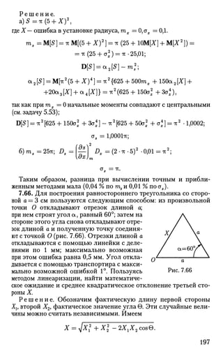 Р е ш е н и е .
а)5=тг(5 + Х)2
,
где X— ошибка в установке радиуса, тх = 0,сгх = ОД.
ms = M[S] = ic М[(5 + X)2
} = тг (25 + 10М[Х] + М[Х2
]) =
= -гс(25 + а2
) = тг.25,01;
D[S] = a 2 [ S ] - m 2
;
а 2 [5 ] = М[тт2
(5 + X )4
] = *2
{625 + 500mx + 150а 2 [X] +
+20а3[Х] + а4[Х]} = тг2
(625 + 150а2
+ 3а*),
так как при ш2 = 0 начальные моменты совпадают с центральными
(см. задачу 5.53);
D[S] = -к2
[625 + 150а2
+ За4
] - тт2
[625 + 50а2
+ а4
] = тг2
.1,0002;
а5 = 1,000171;
б)т5 =25тг; £>5 = И I», = (2 • * -5)2
-0,01 - тг2
;
а5 = тг.
Таким образом, разница при вычислении точным и прибли­
женным методами мала (0,04 % по ms и 0,01 % по а5).
7.66. Для построения равностороннего треугольника со сторо­
ной а = 3 см пользуются следующим способом: из произвольной
точки О откладывают отрезок длиной а;
при нем строят угол а, равный 60°; затем на
стороне этого угла снова откладывают отре­
зок длиной а и полученную точку соединя­
ют с точкой О (рис. 7.66). Отрезки длиной а
откладываются с помощью линейки с деле­
ниями по 1 мм; максимально возможная
при этом ошибка равна 0,5 мм. Угол откла­
дывается с помощью транспортира с макси­
мально возможной ошибкой 1°. Пользуясь
методом линеаризации, найти математиче­
ское ожидание и среднее квадратическое отклонение третьей сто­
роны X.
Р е ш е н и е . Обозначим фактическую длину первой стороны
Хи второй Х2, фактическое значение углав. Эти случайные вели­
чины можно считать независимыми. Имеем
Рис. 7.66
X №+Х 2XlX2zos&.
197
 