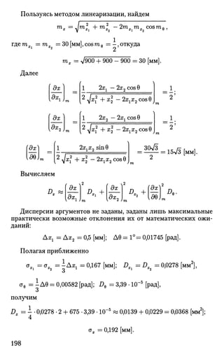Пользуясь методом линеаризации, найдем
тх = ^jm2
Xi + ml2 - 2mXimX2 cosme,
где тх =тх =30 [мм], cos me = - , откуда
mx = V900 + 900 - 900 = 30 [мм].
1 2хг — 2x2 cosG
Далее
дх
дх,
дх
дх 2 ;
12 ухх
2
+ х — 2хгх2 cos 9 J
1 2х2 — 2хх cos 0
I 2 ^а^2
н- х2
— 2х2х2 cos0 I
1
2;
1
25
rax
ее
2ххх2 sinG
I yxl + х — 2хгх2 cosG J
зск/з
15л/3 [;мм
Вычисляем
Л.
( о гда;
дх.
д.. +
дх
Кдх
2)
°. +l¥D
*-2
laeL
Дисперсии аргументов не заданы, заданы лишь максимальные
практически возможные отклонения их от математических ожи­
даний:
Да^ = Ах2 = 0,5 [мм]; Д0 = 1° = 0,01745 [рад].
Полагая приближенно
*», = ст
*2 = Ax
i = °-16
7 [мм]; DXi = DX2 = 0,0278 [мм2
],
ств = IД9 = 0,00582 [рад]; Д, = 3,39 • 10"5
[рад],
О
получим
Dx = 1 • 0,0278 • 2 + 675 • 3,39 • Ю-5
« 0,0139 + 0,0229 = 0,0368 [мм2
];
4
<тж =0,192 [мм].
198
 