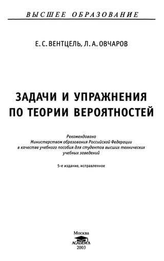 ВЫСШЕЕ ОБРАЗОВАНИЕ
Е. С. ВЕНТЦЕЛЬ, Л. А. ОВЧАРОВ
ЗАДАЧИ И УПРАЖНЕНИЯ
ПО ТЕОРИИ ВЕРОЯТНОСТЕЙ
Рекомендовано
Министерством образования Российской Федерации
в качестве учебного пособия для студентов высших технических
учебных заведений
5-е издание, исправленное
Москва
ACADEMY
2003
 