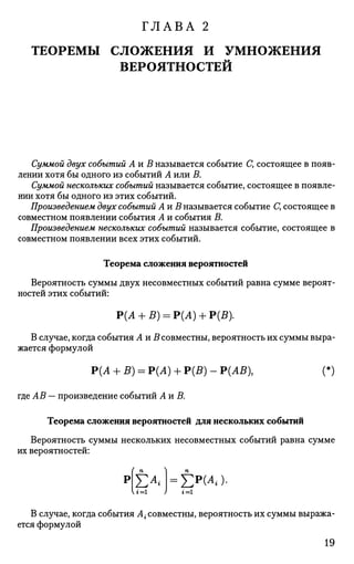 ГЛАВА 2
ТЕОРЕМЫ СЛОЖЕНИЯ И УМНОЖЕНИЯ
ВЕРОЯТНОСТЕЙ
Суммой двух событий Аи В называется событие С, состоящее в появ­
лении хотя бы одного из событий А или В.
Суммой нескольких событий называется событие, состоящее в появле­
нии хотя бы одного из этих событий.
Произведением двух событий АиВ называется событие С, состоящее в
совместном появлении события А и события В.
Произведением нескольких событий называется событие, состоящее в
совместном появлении всех этих событий.
Теорема сложения вероятностей
Вероятность суммы двух несовместных событий равна сумме вероят­
ностей этих событий:
Р(А + £ ) = Р(А) + Р(5).
В случае, когда события АиВ совместны, вероятность их суммы выра­
жается формулой
Р(Л + В) = Р(Л) + Р(В) - Р(АВ), (*)
где АВ — произведение событий АиВ.
Теорема сложения вероятностей для нескольких событий
Вероятность суммы нескольких несовместных событий равна сумме
их вероятностей:
(
р
U=l
£4=£p
H«)-i=i
В случае, когда события А{ совместны, вероятность их суммы выража­
ется формулой
19
 