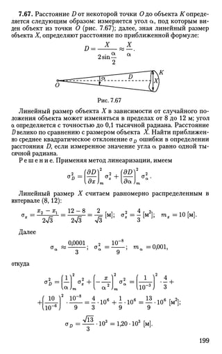 7.67. Расстояние D от некоторой точки О до объекта К опреде­
ляется следующим образом: измеряется угол а, под которым ви­
ден объект из точки О (рис. 7.67); далее, зная линейный размер
объекта X, определяют расстояние по приближенной формуле:
X X
£> = •
2 sinа а
Рис. 7.67
Линейный размер объекта X в зависимости от случайного по­
ложения объекта может изменяться в пределах от 8 до 12 м; угол
а определяется с точностью до 0,1 тысячной радиана. Расстояние
D велико по сравнению с размером объекта X. Найти приближен­
но среднее квадратическое отклонение aD ошибки в определении
расстояния Д если измеренное значение угла а равно одной ты­
сячной радиана.
Р е ш е н и е . Применяя метод линеаризации, имеем
a2
-ldD
 ol + да)г
Линейный размер X считаем равномерно распределенным в
интервале (8,12):
Х
7 ~~ х
 12 — 8 2 г -, 2 4 г 2i 1 Л г 1
ivr=
ivr=
v5M;
°-=
з[м1; га
-=10М
-
Далее
0,0001 _ 2 _ Ю"
9
•; та =0,001,
откуда
П
<У"п = 1 —
(а.)
'Ь
+.ю
- 6
о1 +
а
{ 1
110"• • • ! •
ю ) 10
On =
= 4
9 ~ 3
71з
106
+ А - 1 0 6
= Н . ю 6
[ м 2
] ;
1
9
103
=1,20-103
[м].
199
 