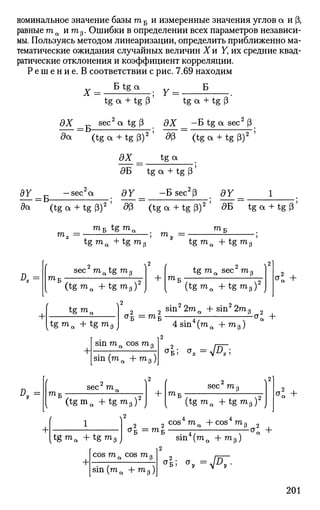 номинальное значение базытоБ и измеренные значения углов а и Р,
равные та и mр. Ошибки в определении всех параметров независи­
мы. Пользуясь методом линеаризации, определить приближенно ма­
тематические ожидания случайных величин Хи У, их средние квад-
ратические отклонения и коэффициент корреляции.
Р е ш е н и е . В соответствии с рис. 7.69 находим
дХ
X
= Б-
Б tg a
tg а + tg (3 tg а + tg 3
sec2
cttg(3 дХ —Б tg а sec2
(3
да (tga + tgP)2
dp (tga + tgp)2
t g aЭХ
дБ tg a + tg (3
BY -sec2
a dY -Bsec2
(3 dY 1
da (tg a + tg P)2
' d(3 (tg a + tg P)2
' дБ tg a + tg p'
тоБ t g m a m,
m.
л.= Ш ]
tg ma + t g m
sec ma tg m3
my =
3
2
+•
(tgma + tgm3 ) J + ТПл
t g m a + tgm3
tg ma sec m з
[ t g m a + t g m 3 J
(tgma + tgmp ) J
sin2
2mЛ + sin2
2m
a2
+
air = m i
+
sin mЛ cos mP
sin (ma + m 3)
4 sin (ma + mp)
СТ
Б; <** = V A T ;
3
a 2
+
#„ = sec mr
mT
+
(tgmQ + t g m 3 ) J
2
sec mP
m.
1
(tgma + t g m 3 J
Оъ = Шл
(tgma + t g m 3 ) 2
J
2 cos*ma -f-cos4
m3 2
sin (ma + m3 )
a2
+
c; +
+
cos m „ cos m(.
sin (тоa + то 3)
4 ; <*„ =V#7-
201
 