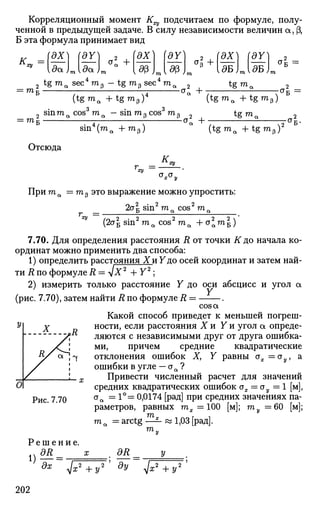 Корреляционный момент К^ подсчитаем по формуле, полу­
ченной в предыдущей задаче. В силу независимости величин a, (3,
Б эта формула принимает вид
(ах) (dY)
{*> I
6
Б
к.ху
т
да.) Ада
2 tg ma sec4
то0 — tg т 3 sec4
ma
а2
+ ЭХ]
дБ J
f — 1 ак =
(tgma + t g m 3 ) < + (tgma + t g m 3 )
-стк =
sinm„ cos m.= TOi
sin m з cos m3 2 tg ma 2
sin4
(ma + m 3 )
-< +•
(tgroe + t g m 3 ) 2
Отсюда
AT,
zy
«V^y
При ma = m p это выражение можно упростить:
_ 2a| sin2
ma cos2
ma
(2aБ sin ma cos raaH-aaraB)
7.70. Для определения расстояния R от точки if до начала ко­
ординат можно применить два способа:
1) определить расстояния X и Y до осей координат и затем най­
ти R по формуле R = v ^ 2
+ Y2
;
2) измерить только расстояние Y до оси абсцисс и угол a
(рис. 7.70), затем найти R по формуле R = .
cos a
Какой способ приведет к меньшей погреш­
ности, если расстояния X и Y и угол а опреде­
ляются с независимыми друг от друга ошибка­
ми, причем средние квадратические
отклонения ошибок Х} Y равны ох =оу, а
ошибки в угле — aa ?
Привести численный расчет для значений
средних квадратических ошибок ох = оу = 1 [м],
аа =1°= 0,0174 [рад] при средних значениях па­
раметров, равных тх = 100 [м]; ту =60 [м];
Рис. 7.70
ma =arctg
m„
яг.
1,03 [рад].
Р е ш е н и е .
i)M= __
z2
+ у 2
ад
#2/ V^TT7
202
 
