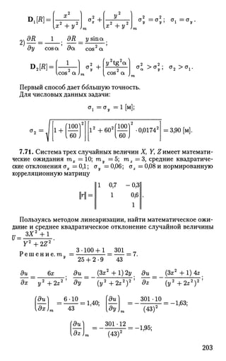 Diffl =
( ~2 л
x
i 2 , 2 ,
{x +y )
*l +
л 
i 2 , 2 i
[X +У )
G
l = a
y 5 <*i =<j .
dy cos a 5a cos2
a
Dji?]:
cos a ;
< +
2/2
tgV
cos2
a
CT
a ><^2
,; °2 ><V
Первый способ дает большую точность.
Для числовых данных задачи:
CT
i =°у =1[м];
1 +
100
60
I2
+602
№ -0,01742
I 60 '
= 3,90[м].
7.71. Система трех случайных величин X, Y, Z имеет математи­
ческие ожидания тх = 10; т — 5; то2 = 3 , средние квадратиче-
ские отклонения сг^. = 0,1; ау = 0,06; ог = 0,08 и нормированную
корреляционную матрицу
1 0,7
1
-0,3
0,6
1
Пользуясь методом линеаризации, найти математическое ожи­
дание и среднее квадратическое отклонение случайной величины
З Х 2
+ 1
U = -
Y2
+ 2Z2
п 3-100 + 1 301 _
Р е ш е н и е . т„ = = = 7.
ди 6х
25 + 2-9 43
ди (Зх2
+ 1) 2у ди (3s2
+ 1) 4z
дх y2
+2z2
' ду {у2
+2z2
)2
' dz (y2
+2z2
)2
'
(ди_
[дх
6 10
43
(ди)
1,40;
1
ди^
[dz)
д
У)т
301 • 12
(43)2
301•10
(43)2
= -1,95;
= -1,63;
203
 