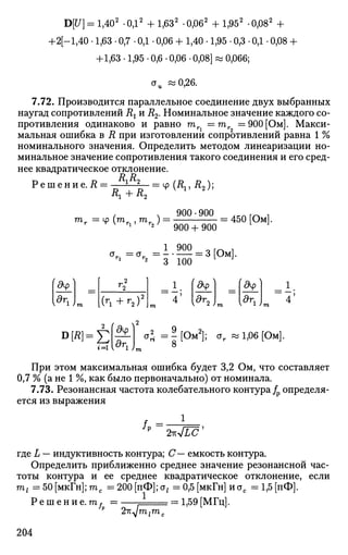 D[U] = l,402
-ОД2
+ 1,632
-0,062
+ 1,952
-0,082
+
+2[-l,40 • 1,63 • 0,7 • 0,1 • 0,06 + 1,40 • 1,95 • 0,3 • 0,1 • 0,08 +
+1,63 • 1,95 • 0,6 • 0,06 • 0,08] » 0,066;
<JU «0,26.
7.72. Производится параллельное соединение двух выбранных
наугад сопротивлений R{ и R2. Номинальное значение каждого со­
противления одинаково и равно т =тг =900 [Ом]. Макси­
мальная ошибка в R при изготовлении сопротивлений равна 1 %
номинального значения. Определить методом линеаризации но­
минальное значение сопротивления такого соединения и его сред­
нее квадратическое отклонение.
~1Г11Г =
* № ' ^ ;Решение. R
, Л 900-900 , к п Г Г к 1
тг — ф (гаг , тг ) = = 450 Юм.
г Y V г2 i г2 / 9 0 ( ) + 9 0 ( ) L J
1 900 Q f r . ,
<Jr = a r = = 3 Ом.
1 2
3 100
<9ф
l5r
i L
2 С
4 !
^ Г
2 . m
<9ф 1_
4 ;
i = l
9ф
dr.1 У
aJ = Г [ 0 4 ar «1,06 [Ом].
8
При этом максимальная ошибка будет 3,2 Ом, что составляет
0,7 % (а не 1 %, как было первоначально) от номинала.
7.73. Резонансная частота колебательного контура/р определя­
ется из выражения
2-KJLC*
где L — индуктивность контура; С— емкость контура.
Определить приближенно среднее значение резонансной час­
тоты контура и ее среднее квадратическое отклонение, если
т{ = 50 [мкГн]; тс =200 [пФ]; ot = 0,5 [мкГн] и сгс = 1,5 [пФ].
Р е ш е н и е , m,
2ъ^т1
1,59 [МГц].
га.
204
 