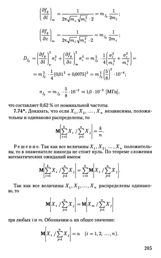 (9L) 1
di
= тоff
2m,
dc
2/
к^тс ymf -2
1
2-Kjm^ifnl -2 /p 2 m= m,
•'P
(df0)2
, f5/D f
az
<*? +
5c
2 2 1
Gc =mf • -
c
h л
Ч2 .2 1
+ —-2 2
то, m c ,
то|р .i(0,012
+0,0075)2
-m|p g] •10"
oJp=mff . ^ . Ю - ' Й ^ О . Ю - М М Г Ц ] ,
что составляет 0,62 % от номинальной частоты.
7.74*. Доказать, что если Хх, Х2, ..., Хп независимы, положи­
тельны и одинаково распределены, то
М
Я=1г=1
Р е ш е н и е . Так как все величины Хх, Х2, ..., Хп положитель­
ны, то в знаменателе никогда не стоит нуль. По теореме сложения
математических ожиданий имеем
М
к п
Ех
</£*;г=1 j=l
к
= £ м
г=1
п
*« /£*,
[ я*
Так как все величины Xlt X2,..., Хп распределены одинако­
во, то
М х* /EX
J М хт/Т,х
>
м-
при любых г и т . Обозначим а их общее значение:
М х* /Е*>= а (г = 1,2, ...,п).
205
 