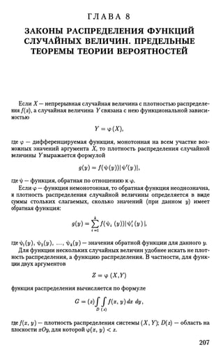 ГЛАВА 8
ЗАКОНЫ РАСПРЕДЕЛЕНИЯ ФУНКЦИЙ
СЛУЧАЙНЫХ ВЕЛИЧИН. ПРЕДЕЛЬНЫЕ
ТЕОРЕМЫ ТЕОРИИ ВЕРОЯТНОСТЕЙ
Если X — непрерывная случайная величина с плотностью распределе­
ния f(x), а случайная величина У связана с нею функциональной зависи­
мостью
Y = v(X),
где tp — дифференцируемая функция, монотонная на всем участке воз­
можных значений аргумента X, то плотность распределения случайной
величины Увыражается формулой
9(У) = КШ№(У),
где ф — функция, обратная по отношению к ф.
Если ф — функция немонотонная, то обратная функция неоднозначна,
и плотность распределения случайной величины определяется в виде
суммы стольких слагаемых, сколько значений (при данном у) имеет
обратная функция:
<к») = £/(*,(»))№ MI.
г = 1
где-ф^у), ф2(у), ..., ^(т/) — значения обратной функции для данного у.
Для функции нескольких случайных величин удобнее искать не плот­
ность распределения, а функцию распределения. В частности, для функ­
ции двух аргументов
функция распределения вычисляется по формуле
G = (z)fff(x,y)dxdy,
D(z)
где/(а;, у) — плотность распределения системы (X, Y); D(z) — область на
плоскости хОу, для которой ф(ж, у) < z.
207
 