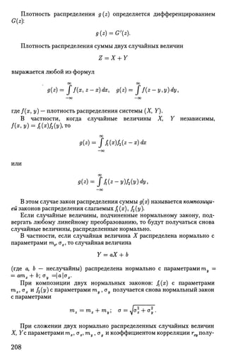 Плотность распределения g(z) определяется дифференцированием
G(z):
g(z) = G'(z).
Плотность распределения суммы двух случайных величин
Z = X + Y
выражается любой из формул
00 00
g{z)= J f(x,z-x)dx, g(z)= J f(z-y,y)dy,
— OO — 0 0
где/(х, у) — плотность распределения системы (X, У).
В частности, когда случайные величины X, У независимы,
/(х,у) = £{х)/2{у),то
00
9(z)= J fl{x)f2(z-x)dx
—оо
ИЛИ
оо
9{z)= f fi(z - УШУ) dy,
— 00
В этом случае закон распределения суммы д(х) называется композици­
ей законов распределения слагаемых fx(x), f2(y).
Если случайные величины, подчиненные нормальному закону, под­
вергать любому линейному преобразованию, то будут получаться снова
случайные величины, распределенные нормально.
В частности, если случайная величина X распределена нормально с
параметрами тпх, ох, то случайная величина
Y = аХ + Ь
(где а, Ь — неслучайны) распределена нормально с параметрами тпу =
= атпх+ 6; ау = | а
К -
При композиции двух нормальных законов: /г(х) с параметрами
тпх, ох и f2(y) с параметрами тпу , ау получается снова нормальный закон
с параметрами
При сложении двух нормально распределенных случайных величин
Ху Ус параметрами тпх1 ох, гпу, оу и коэффициентом корреляции г^ полу-
208
 