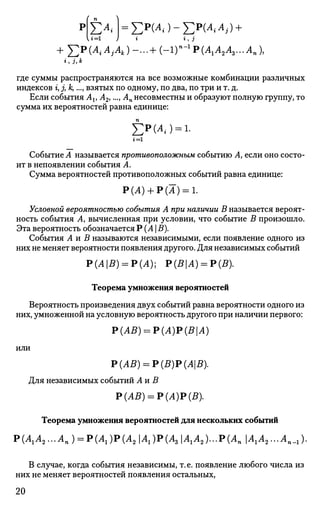 U=i
Е^ =Ер
(^)-Ер
(^^) +*, з
n-l+ Y:P(AiAjAk)-...+ (-ir-1
P(A1A2A3...An),
i, J, к
где суммы распространяются на все возможные комбинации различных
индексов г, j, к,..., взятых по одному, по два, по три и т. д.
Если события At, А2,..., Ап несовместны и образуют полную группу, то
сумма их вероятностей равна единице:
£РИ,) = 1.
г = 1
Событие А называется противоположным событию Л, если оно состо­
ит в непоявлении события А.
Сумма вероятностей противоположных событий равна единице:
Р(А) + Р(А) = 1.
Условной вероятностью события А при наличии В называется вероят­
ность события Л, вычисленная при условии, что событие В произошло.
Эта вероятность обозначается Р (А  В).
События Л и В называются независимыми, если появление одного из
них не меняет вероятности появления другого. Для независимых событий
Р(АВ) = Р(А); Р(ВА) = Р(В).
Теорема умножения вероятностей
Вероятность произведения двух событий равна вероятности одного из
них, умноженной на условную вероятность другого при наличии первого:
Р(АВ) = Р(А)Р(ВА)
или
Р(АВ) = Р(В)Р(АВ).
Для независимых событий An В
Р(АВ) = Р(А)Р(В).
Теорема умножения вероятностей для нескольких событий
Р(А1А2...Ап) = Р(А1)Р(А2А1)Р(А3А1А2)...Р(АпА1А2...Ап_г).
В случае, когда события независимы, т.е. появление любого числа из
них не меняет вероятностей появления остальных,
20
 