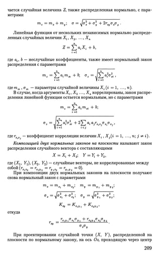 чается случайная величина Z, также распределенная нормально, с пара­
метрами
mz=mx + my; а = ^о + о] + 2гща хсту .
Линейная функция от нескольких независимых нормально распреде­
ленных случайных величин Хг, Х3, ..., Хп
i =1
где aif b — неслучайные коэффициенты, также имеет нормальный закон
распределения с параметрами
га
i= V i =1
гдега^, а^ — параметры случайной величиныXt (г = 1, ..., п).
В случае, когда аргументы Хг,Х2 •. •, Хп коррелированы, закон распре­
деления линейной функции остается нормальным, но с параметрами
п
V i = i i < j
где rx.x. — коэффициент корреляции величин Х{, Xj(i = 1, ..., n; j' ^ г).
Композицией двух нормальных законов на плоскости называют закон
распределения случайного вектора с составляющими
Х = Хг + Х2; Г = ^ + У 2 ,
где(Х1? Yl),(X2l У2) — случайные векторы, не коррелированные между
собой (г_ _ = г_ „ = г„ _ = г„ „ = 0).
При композиции двух нормальных законов на плоскости получают
снова нормальный закон с параметрами
т
х = ш
х, + m
x2; m
2, = т
У1 + т
у2
;
** = >/< + <*' а
» = Va
»i+CJ
5.;
^ху XV  ~*~ *2У2'
откуда
г сто" + г сг а
=
Д
1 У 1 д
1 У1 *2У2 х
2 У2
ху
При проектировании случайной точки (X, Y), распределенной на
плоскости по нормальному закону, на ось Oz, проходящую через центр
209
 