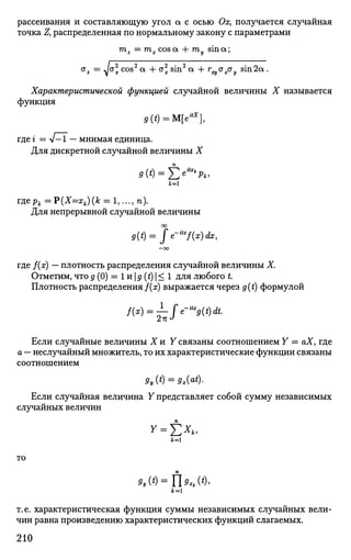 рассеивания и составляющую угол а с осью Ох, получается случайная
точка Z, распределенная по нормальному закону с параметрами
mz = тх cos a 4- ту sin а;
oz ^ а 2
cos2
а + а2
sin2
а + r^oxay sin 2а.
Характеристической функцией случайной величины X называется
функция
д(£)=М[е*х
],
где г = V-1 — мнимая единица.
Для дискретной случайной величины X
9{t) = -£e^pk,
гдерЛ = Р(Х=х*)(^ = 1,..., п).
Для непрерывной случайной величины
со
g(t)= fe~u
*f(x)dx,
— ОО
где }{х) — плотность распределения случайной величины X.
Отметим, что д (0) = 1 и | д (t)  < 1 для любого L
Плотность распределения Дх) выражается через g(t) формулой
2тс J
Если случайные величины X и У связаны соотношением У = аХ, где
а — неслучайный множитель, то их характеристические функции связаны
соотношением
9y(t) = 9x(at
)-
Если случайная величина У представляет собой сумму независимых
случайных величин
у = £**.
то
*,(') = fU*(*)'
J f c = l
т.е. характеристическая функция суммы независимых случайных вели­
чин равна произведению характеристических функций слагаемых.
210
 
