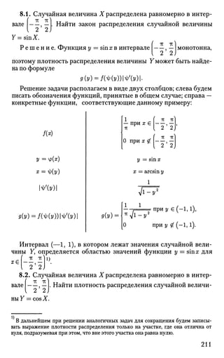 вале
8.1. Случайная величина X распределена равномерно в интер-
I ТГ ТС 1
, — . Найти закон распределения случайной величины
У-sinX.
Р е ш е н и е . Функция у = sinx в интервале
2 2)
монотонна,
поэтому плотность распределения величины Уможет быть найде­
на по формуле
9{У) = М(УШЪ)-
Решение задачи располагаем в виде двух столбцов; слева будем
писать обозначения функций, принятые в общем случае; справа —
конкретные функции, соответствующие данному примеру:
У = Ч>(*)
х = i)(y)
№У)
9(У) = №(УШ'(У)
Интервал (—1, 1), в котором лежат значения случайной вели­
чины Y, определяется областью значений функции у = sinx для
«(-и)0
-8.2. Случайная величина X распределена равномерно в интер-
тс тс ^
"2'2У
nuY = cos X.
Р(У) = -
1
— при х €
7Г
тт IT]
Г "2'"2/
О п р и ^ ( - | , | )
у = sin х
х = arcsin 2/
1
Vw7
1 1
*JTv
при у е (-1,1),
0 при у # (-1,1).
вале . Найти плотность распределения случайной величи-
В дальнейшем при решении аналогичных задач для сокращения будем записы­
вать выражение плотности распределения только на участке, г д е она отлична от
нуля, подразумевая при этом, что вне этого участка она равна нулю.
211
 