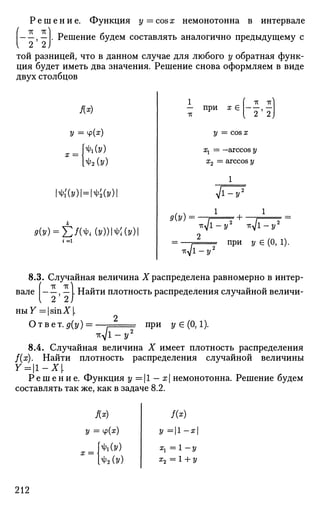 Р е ш е н и е . Функция у = cos х немонотонна в интервале
—, — . Решение будем составлять аналогично предыдущему с
той разницей, что в данном случае для любого у обратная функ­
ция будет иметь два значения. Решение снова оформляем в виде
двух столбцов
Л*)
У =
х =
*i'(y)l
:
Ф И
'А(У)
/Ф2Ы
=ШУ)
РЫ = Е Л ^ ( 2 / ) ) 1 ^ Ы 1
9(У) =
1 [ -к -к]
— при х € , —
-тс V
2 2
у = cos х
а^ = —arccos у
х2 = arccos у
VT
' + •
-K<s[l-
-Кд/1-2/2
-Кд/1-2/2
г при у € (О, 1).
вале
8.3. Случайная величина X распределена равномерно в интер-
, — L Найти плотность распределения случайной величи-
ныУ =1 sinXL
2
Ответ.д(у) = —, при ?/€ (0,1).
Т^д/Г^ У
8.4. Случайная величина X имеет плотность распределения
f(x). Найти плотность распределения случайной величины
Y=l-X.
Р е ш е н и е . Функция у = |1 - х немонотонна. Решение будем
составлять так же, как в задаче 8.2.
у = ч>(*)
МУ)
ФгЫ
Я*)
2/ = | 1 - я |
^ = 1 - 2/
z2 = 1 + у
212
 