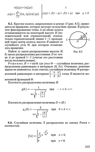 №У)НШУ)
9(y) = E№i(y)m(y) д (у) = /(1 - у) + /(1 + у) при у > 0.
Рис. 8.5
8.5. Круглое колесо, закрепленное в центре О (рис. 8.5), приво­
дится во вращение, которое затухает вследствие трения. В резуль­
тате фиксированная точка А на ободе колеса
останавливается на некоторой высоте Я (по­
ложительной или отрицательной) относи­
тельно горизонтальной линии I - 1 , проходя­
щей через центр колеса; высота Я зависит от
случайного угла 0, при котором останови­
лось вращение.
Найти: а) закон распределения высоты Я;
б) закон распределения расстояния D от точ­
ки А до прямой I - 1 (считая это расстояние
всегда положительным).
Р е ш е н и е. Я = г sinG, где угол 9 — случайная величина, рас­
пределенная равномерно в интервале (0, 2-к). Очевидно, решение
задачи не изменится, если считать случайную величину в распре­
деленной равномерно в интервале , — ; тогда Я является мо­
нотонной функцией в.
Плотность распределения величины Я:
9(h) = при — г < h < г.
Плотность распределения величины D =Н |:
2
9i(d) = при 0 < d < г.
8.6. Случайная величина X распределена по закону Рэлея с
плотностью
/00= о2
0
при
при
х>0,
х<0.
213
 