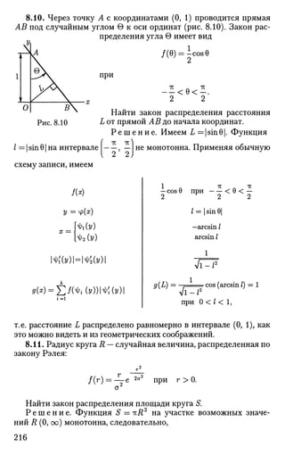 8.10. Через точку А с координатами (0, 1) проводится прямая
АВ под случайным углом G к оси ординат (рис. 8.10). Закон рас­
пределения угла в имеет вид
/(0) = lcos0
при
— < е<—.
2 2
Найти закон распределения расстояния
L от прямой АВ до начала координат.
Р е ш е н и е . Имеем L=|sinO|. Функция
TV ТГ
I = | sin 01 на интервале , — | не монотонна. Применяя обычную
схему записи, имеем
У = ф(я)
МУ)
X = Ч
ЬЫз>)
mv)=№v)
9(x) = J2f(^(y))M(y)
1 Л 7Г л ТГ
- cos 9 при < 0 < —
2 2 2
/ = | sin 6|
—arcsin /
arcsin /
9(L) = i cos (arcsin /)
V I - / 2
при 0 < / < 1,
т.е. расстояние L распределено равномерно в интервале (0, 1), как
это можно видеть и из геометрических соображений.
8.11. Радиус круга R — случайная величина, распределенная по
закону Рэлея:
/(г) = — е 2
°2
при г > 0.
а2
Найти закон распределения площади круга S.
Р е ш е н и е . Функция S =iri?2
на участке возможных значе­
ний R (0, оо) монотонна, следовательно,
216
 
