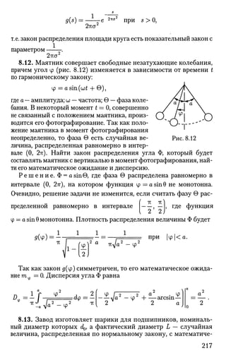 9(s) =
2тш:
-e 2lt(j2
при 5 > 0,
т.е. закон распределения площади круга есть показательный закон с
1
параметром -.
2тш2
8.12. Маятник совершает свободные незатухающие колебания,
причем угол ф (рис. 8.12) изменяется в зависимости от времени t
по гармоническому закону:
Ф = asm((jjt + G),
где а — амплитуда; и — частота; 9 — фаза коле­
бания. В некоторый момент t = 0, совершенно
не связанный с положением маятника, произ­
водится его фотографирование. Так как поло­
жение маятника в момент фотографирования
неопределенно, то фаза в есть случайная ве­
личина, распределенная равномерно в интер­
вале (0, 2-гс). Найти закон распределения угла Ф, который будет
составлять маятник с вертикалью в момент фотографирования, най­
ти его математическое ожидание и дисперсию.
Р е ш е н и е . Ф = a sin0, где фаза в распределена равномерно в
интервале (0, 27г), на котором функция ф = a s i n 0 не монотонна.
Очевидно, решение задачи не изменится, если считать фазу в рас-
пределеннои равномерно в интервале , — , где функция
V <« £)
Ф = a sin 0 монотонна. Плотность распределения величины Ф будет
1 1 1 1
Рис. 8.12
д(ч>) = -
12
2 а тс^/а5
при (ф|<а.
Ф
Так как закон #(ф) симметричен, то его математическое ожида­
ние т = 0. Дисперсия угла Ф равна
ф
*iP ф
= dp = —
2 ТТ 2 ^
2 , Я • Ф
Ф Н arcsm—
2 а
8.13. Завод изготовляет шарики для подшипников, номиналь­
ный диаметр которых d0, а фактический диаметр L — случайная
величина, распределенная по нормальному закону, с математиче-
217
 