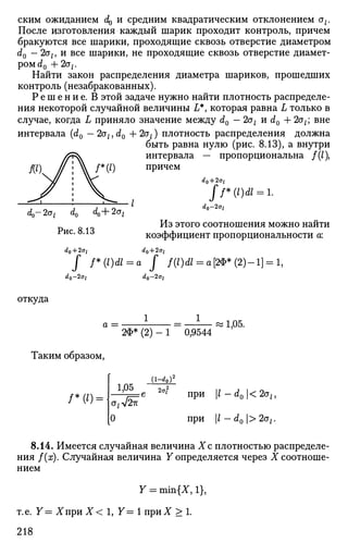 ским ожиданием d^ и средним квадратическим отклонением az.
После изготовления каждый шарик проходит контроль, причем
бракуются все шарики, проходящие сквозь отверстие диаметром
d0 —2aly И все шарики, не проходящие сквозь отверстие диамет­
р о м ^ + 2а;.
Найти закон распределения диаметра шариков, прошедших
контроль (незабракованных).
Р е ш е н и е . В этой задаче нужно найти плотность распределе­
ния некоторой случайной величины L*, которая равна L только в
случае, когда L приняло значение между d0 — 2a, и d0 + 2az; вне
интервала (d0 — 2a,, d0 + 2ot) плотность распределения должна
быть равна нулю (рис. 8.13), а внутри
интервала — пропорциональна /(/),
причем
ff*(l)dl = l.
^0-2az d0 d0+2ot
d
°~2ai
Из этого соотношения можно найти
коэффициент пропорциональности а:
dQ + 2ot
J f*(l)dl = a J /(/)Л = о[2Ф*(2)-1] = 1,
Рис. 8.13
d0 + 2ol
dQ-2ai d0-2<jt
откуда
a =
1
2Ф* (2) - 1 0,9544
1,05.
Таким образом,
/ * ( ' ) =
1,05
(l-^o У
0
' при 1 - dQ< 2ah
при l — d0 > 2at.
8.14. Имеется случайная величина Хс плотностью распределе­
ния f(x). Случайная величина У определяется через X соотноше­
нием
Y = min{X, 1},
т.е. У=ХириХ< 1, У = 1 п р и Х > 1 .
218
 