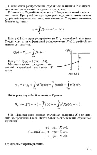 Найти закон распределения случайной величины Y и опреде­
лить ее математическое ожидание и дисперсию.
Р е ш е н и е . Случайная величина Y будет величиной смешан­
ного типа. При у = 1 ее функция распределения имеет скачок
рх, равный вероятности того, что величина X примет значение,
большее единицы:
Pl=ff(x)dx = l-F(l).
При у < 1 функция распределения Fx(y) случайной величины
Y будет совпадать с функцией распределения F(x) случайной ве­
личины X при х = у
F1(y) = F(y)= jf(x)dx.
При у > 1 Fx (у) = 1 (рис. 8.14).
Математическое ожидание сме­
шанной случайной величины Y
равно
ед
Рис. 8.14
™у =1-Pi + JyF'(y)dy = Jf(x)dx+ Jyf{y)dy.
—OO 1 —00
Дисперсия случайной величины Уравна
00 1
Dy =*2{Y]-m2
y =ff(x)dx+fy2
f(y)dy-m2
y.
8.15. Имеется непрерывная случайная величина X с плотно­
стью распределения /(х). Найти закон распределения случайной
величины
Y = sgnX = 
+1 при X > О,
О при Х = 0,
- 1 при X < О
и ее числовые характеристики.
219
 