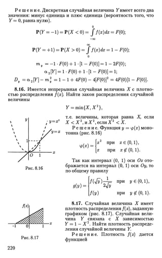 Р е ш е н и е . Дискретная случайная величина Уимеет всего два
значения: минус единица и плюс единица (вероятность того, что
У = О, равна нулю).
о
Р(У = -1) = Р(Х < 0) = ff(x)dx = F(0);
-оо
оо
Р(У = +1) = Р(Х > 0) - Jf(x)dx = 1 - F(0);
ту = - 1 • F(0) + 1 • [1 - F(0)] = 1 - 2F(0);
a2 [y] = l.F(0) + b [ l - F ( 0 ) ] = l;
Dy =a2[Y]-m2
y =1-1 + 4F(0) - 4[F(0)]2
= 4F(0)[1 - F(0)].
8.16. Имеется непрерывная случайная величина X с плотно­
стью распределения f(x). Найти закон распределения случайной
величины
У = т т { Х , Х 2
} ,
т.е. величины, которая равна Ху если
/2/=*2
Х < Х 2
, и Х 2
, е с л и Х 2
< Х
Р е ш е н и е . Функция у = у(х) моно-
2/=ж тонна (рис. 8.16)
ф(х):
х2
при я €(0,1),
я при х qL (0, 1).
Г 1
Рис. 8.16
Так как интервал (0, 1) оси Ох ото­
бражается на интервал (0, 1) оси Оу, то
по общему правилу
д(у)
f{4v)A= П
РИ
»€
(М),
/(У) при у £(0,1).
8.17. Случайная величина X имеет
плотность распределения f(x), заданную
графиком (рис. 8.17). Случайная вели­
чина У связана с X зависимостью
У = 1 — X2
. Найти плотность распреде­
ления случайной величины У.
Р е ш е н и е . Плотность f(x) дается
функцией
220
 