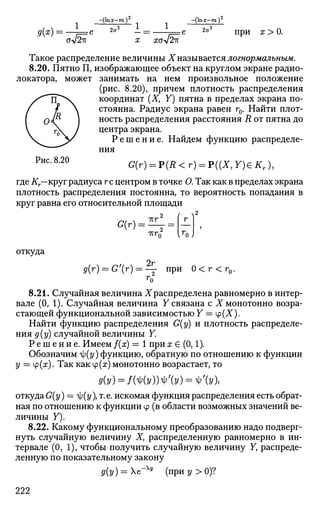 -(Ь 2
g(x) =
ОУ/ZK
2a' 1.
X XG л/2к
-(lnx-m)
2a2
при x > 0.
Такое распределение величины X называется логнормальным.
8.20. Пятно П, изображающее объект на круглом экране радио­
локатора, может занимать на нем произвольное положение
(рис. 8.20), причем плотность распределения
координат (X, Y) пятна в пределах экрана по­
стоянна. Радиус экрана равен г0. Найти плот­
ность распределения расстояния R от пятна до
центра экрана.
Р е ш е н и е . Найдем функцию распределе­
ния
Р и с
*8
'2 0
G(r) = P(R<r) = P((X, Y)G Кт),
где Кг—круг радиуса гс центром в точке О. Так как в пределах экрана
плотность распределения постоянна, то вероятность попадания в
круг равна его относительной площади
2
G(r) = тгг
( ^2
г
-КГП
откуда
2гд(г) = G'(r) = — при 0 < г < г0
8.21. Случайная величина X распределена равномерно в интер­
вале (0, 1). Случайная величина У связана с X монотонно возра­
стающей функциональной зависимостью Y == Ф(Х).
Найти функцию распределения G(y) и плотность распределе­
ния д(у) случайной величины Y.
Р е ш е н и е . Имеем f(x) = 1 при х е (0,1).
Обозначим я|;(г/) функцию, обратную по отношению к функции
у = ф(х). Так как ср(х) монотонно возрастает, то
0(y) = /Mv)W'(v) = V(y),
откуда G(y) = ty(y), т. е. искомая функция распределения есть обрат­
ная по отношению к функции ф (в области возможных значений ве­
личины Y).
8.22. Какому функциональному преобразованию надо подверг­
нуть случайную величину X, распределенную равномерно в ин­
тервале (0, 1), чтобы получить случайную величину У, распреде­
ленную по показательному закону
д(у) = е-Ху
(приг/>0)?
222
 