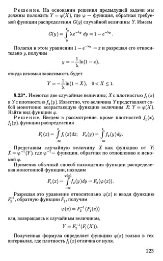 Р е ш е н и е . На основании решения предыдущей задачи мы
должны положить 7 = Ф(Х), где ф — функция, обратная требуе­
мой функции распределения G(y) случайной величины Y. Имеем
У
G(y) = Je-Xy
dy = l-e~Xy
.
о
Полагая в этом уравнении 1 — е~Ху
= х и разрешая его относи­
тельно у, получим
У = - - 1 п ( 1 - х ) ,
Л
откуда искомая зависимость будет
7 = - - 1 п ( 1 - Х ) , 0 < Х < 1 .
8.23*. Имеются две случайные величины; Хс плотностью Д (x)
и 7с плотностью /2 (у). Известно, что величина Упредставляет со­
бой монотонно возрастающую функцию величины X: Y = y(X).
Найти вид функции ф.
Р е ш е н и е . Введем в рассмотрение, кроме плотностей fx{x
/2(у), функции распределения
х у
F1(x)= ff^dx; F2(y)= Jf2(y)dy.
—ОО —00
Представим случайную величину X как функцию от 7:
X = ч>~г
(У), где ф~ — функция, обратная по отношению к иско­
мой ф.
Применяя обычный способ нахождения функции распределе­
ния монотонной функции, находим
ВД= ff2(y)dy = F2(4>(x)).
—оо
Разрешая это уравнение относительно ф(ж) и вводя функцию
F^1
, обратную функции F2, получим
4>(x) = F-1
(F1(x))
или, возвращаясь к случайным величинам,
Y = F-F1(X)).
Полученная формула определяет функцию ф(гг) только в тех
интервалах, где плотность /г (х) отлична от нуля.
223
 