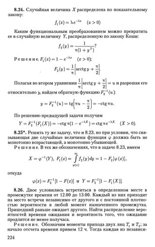 8.24. Случайная величина X распределена по показательному
закону:
/г(х) = е-Хх
(х>0)
Каким функциональным преобразованием можно превратить
ее в случайную величину У, распределенную по закону Коши:
ЛЫ = - 1
°
Р е ш е н и е. Fx (х) = 1 — е
ЗД)
ir(l + 2/2
)
"Xl
(*>0);
arctg у + —
Полагая во втором уравнении
7Г
arctg у + и и разрешая его
относительно у, найдем обратную функцию F2
l
(и):
у = JP2~1
(W) = tgпш = —ctg-ки.
По решению предыдущей задачи получим
Y = F " 1
^ ^ ) ) = -ctg*(l - e~x;r
) = ctgTie-xx
(X > 0).
8.25*. Решить ту же задачу, что и 8.23, но при условии, что свя­
зывающая две случайные величины функция ср должна быть не
монотонно возрастающей, а монотонно убывающей.
Р е ш е н и е . В тех же обозначениях, что в задаче 8.23, имеем
оо
X = 4>-1
(X),F1{x)= ff2(y)dy = l-F2[4>(x)},
ф(х)
откуда
4>(x) = F;1
[l-F(x)] И Y = F-1
[1-F1(X).
8.26. Двое условились встретиться в определенном месте в
промежутке времени от 12.00 до 13.00. Каждый из них приходит
на место встречи независимо от другого и с постоянной плотно­
стью вероятности в любой момент назначенного промежутка.
Пришедший раньше ожидает другого. Найти распределение веро­
ятностей времени ожидания и вероятность того, что ожидание
продлится не менее получаса.
Р е ш е н и е . Обозначим моменты прихода двух лиц Тг иГ2; за
начало отсчета времени примем 12 ч. Тогда каждая из независи-
224
 
