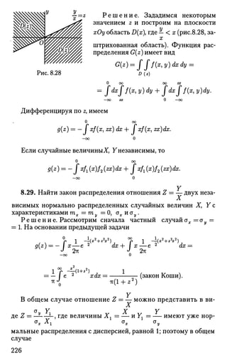 Р е ш е н и е . Зададимся некоторым
значением z и построим на плоскости
%/ хОу область D(x где — < х (рис.8.28, за­
штрихованная область). Функция рас­
пределения G(z) имеет вид
Рис. 8.28
G(z) = Jjf{x,y)dxdy =
D(z)
ОО ОО ZX
= Jdxjf(x) у) dy + Jdxjf(x, y)dy.
О оо
Дифференцируя по z, имеем
и оо
g(z) = — I xf(x, zx) dx + I xf(x, zx)dx.
- о о О
Если случайные величины^, Y независимы, то
О оо
9(z) = -f xfi (*)/2 (zx) dx + J xfx (x)f2 (zx) dx.
8.29. Найти закон распределения отношения Z = — двух неза-
Л.
висимых нормально распределенных случайных величин X, Y с
характеристиками тх = ту = О, ах и <ту.
Р е ш е н и е . Рассмотрим сначала частный случайах =оу =
= 1. На основании предыдущей задачи
0
- -±(^л-«К*
о
2тГ
1 ^ 2 , 2 2ч
a(z) = — / х—е 2
dx + I х—е 2
W
J 2тг ^ 2тг
ЙХ :
-V'-Ul+z?)
xdx =
TV(1 + * 2
)
(закон Коши).
Y
В общем случае отношение Z = — можно представить в ви-
X
a Y X Y
де Z = —— ——, где величины Хг = — и У^ = — имеют уже нор-
°* Хг ох оу
мальные распределения с дисперсией, равной 1; поэтому в общем
случае
226
 