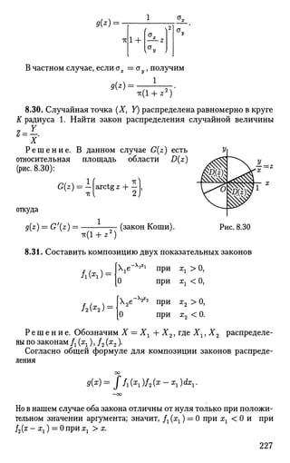 9(z)-
ТГ 1 +
В частном случае, если ах = а , получим
9{*) =
1
•к(1 + 22
)
8.30. Случайная точка (X, У) распределена равномерно в круге
К радиуса 1. Найти закон распределения случайной величины
2=1.
X
Р е ш е н и е . В данном случае G(z) есть
относительная площадь области D(z)
(рис. 8.30):
ед= .ТГ
arctg z H—
откуда
g(z) = G'(z) = . (закон Коши). Рис. 8.30
8.31. Составить композицию двух показательных законов
e~XlXl
при хг > 0,
при хг < 0,
А(*г)
ЛО^Н
0
2е~х
^2
при х2 >0,
0 при х2 < 0.
Р е ш е н и е . Обозначим X = Хг + Х2, где Хх, Х2 распределе­
ны по законам Д (^), /2 (х2).
Согласно общей формуле для композиции законов распреде­
ления
Но в нашем случае оба закона отличны от нуля только при положи­
тельном значении аргумента; значит, /г(хг) = 0 при хх < 0 и при
}2(х - хх) = 0при хх > ж.
227
 