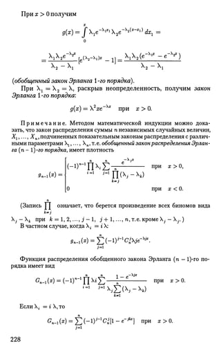 При х > 0 получим
х
д{х) = J e-XiXi
2e-^x
~Xl)
dxx
2e~^ , (v . X l „ 1 1 _ X 1 X 2 ( e - x
' I
- e - V )
X2 - Xj
- 1 ]
X2 - 
(обобщенный закон Эрланга 1-го порядка).
При Хх = Х2 = X, раскрыв неопределенность, получим закон
Эрланга 1 -го порядка:
д(х) = 2
хе~Хх
при х > 0.
П р и м е ч а н и е . Методом математической индукции можно дока­
зать, что закон распределения суммы п независимых случайных величин,
Хг,..., Хп, подчиненных показательным законам распределения с различ­
ными параметрами ,..., Хп, т. е. обобщенный закон распределения Эрлан­
га (п - 1)-го порядка, имеет плотность
9п-Лх
)
п п
(-1Г1
П£-i=1 i=i
ri(x
-x
*)
о
при х > 0,
при х < 0.
(Запись ^J означает, что берется произведение всех биномов вида
j-k при к = 1, 2,..., j ' - l , j + 1,..., п, т.е. кроме Ху - X,..)
В частном случае, когда Хг = г X:
Функция распределения обобщенного закона Эрланга (п — 1)-го по­
рядка имеет вид
п п
on.1(x) = (-ir1
u^E—^
1-е - х ? *
при х > 0.
i=1
'=1
£(->ч)
**1
Если X, = г X, то
GI_1(») = E(-1
)J
"1
^[1
-e
"jb
] П
РИ х>0
-
3=1
228
 