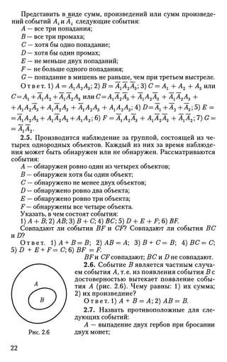 Представить в^иде сумм, произведений или сумм произведе­
ний событий А{ и А • следующие события:
А — все три попадания;
В — все три промаха;
С — хотя бы одно попадание;
D — хотя бы один промах;
Е — не меньше двух попаданий;
F — не больше одного попадания;
G — попадание в мишень не раньше, чем при третьем выстреле.
Ответ. 1) А = АХА2А3) 2)В = АгА2А3; 3)С = Аг + А2 + А3 или
С=Аг + АгА2 + А1А2А3 или С=АгА2А3 + АгА2А3 + АгА2А3 +
+ АгА2А3 + АгА2А3 +АгА2А3 + АгА2А3; 4) D = AX + А2 +А3;5) Е =
= АгА2А3 + АгА2А3 +АгА2;6) F = АгА2А3 + АгА2А3 + АгА2;7) G =
= АгА2.
2.5. Производится наблюдение за группой, состоящей из че­
тырех однородных объектов. Каждый из них за время наблюде­
ния может быть обнаружен или не обнаружен. Рассматриваются
события:
А — обнаружен ровно один из четырех объектов;
В — обнаружен хотя бы один объект;
С — обнаружено не менее двух объектов;
D — обнаружено ровно два объекта;
Е — обнаружено ровно три объекта;
F — обнаружены все четыре объекта.
Указать, в чем состоят события:
1)А + В; 2) АВ; 3) В + С; 4) ВС; 5) D + Е -f F; 6) BF.
Совпадают ли события BF и CF? Совпадают ли события ВС
nD?
Ответ. 1)А + В=В; 2) АВ = А; 3) В + С= В; А)ВС=С;
5)D + E + F=C;6)BF = F.
BFn CF совпадают; ВС и D не совпадают.
2.6. Событие В является частным случа­
ем события А, т.е. из появления события В с
достоверностью вытекает появление собы­
тия А (рис. 2.6). Чему равны: 1) их сумма;
2) их произведние?
ОтветЛ)А + В = А;2)АВ=В.
2.7. Назвать противоположные для сле­
дующих событий:
А — выпадение двух гербов при бросании
Рис. 2.6 двух монет;
22
 