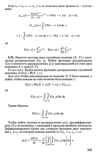 Если  = Х2 =...= Хп = X, то получаем закон Эрланга (п - 1)-го по­
рядка:
(тг-1)!
G
n-1 (*) = J Х
^(П
- 1, ХЯ?) А? =
о
00
= 1 - J P(n -l,x)dx = l - R(n - 1, Хх) (х > 0),
где
т т к
Р(т1а) = ^-е-а
; Д(т, а) = £ £ - е - 
8.32. Имеется система двух случайных величин (X, Y) с плот­
ностью распределения /(#, у). Найти функцию распределения
G(z) и плотность распределения g(z) максимальной из этих двух
величины: Z = шзх{Х, Y}.
Р е ш е н и е . Будем искать функцию распределения случайной
величины Z: G(x) = P(Z < z).
Для того чтобы максимальная из величин X, Y была меньше z,
нужно, чтобы каждая из этих величин была меньше z:
G(z) = ?((X<z)(Y<z)) = F(z,z)1
х у
х, y)dxdy.
где
Таким образом,
Z Ъ
G(x) = J ff(x, y)dx dy.
Чтобы найти плотность распределения g(z), продифференци­
руем G(z) по величине z, входящей в пределы двойного интеграла.
Дифференцировать будем как сложную функцию двух перемен­
ных Z1HZ2,H3 которых каждая зависит от zzx = z,z2 = z):
<?(*)=
dG(z) _ d
dz dz
•2
Jf(x,y)dy dx
229
 