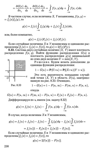 = SG^ld^ + 8GW ^ = j. + j. fc
а^ dz ozcy dz J J
1
* —oo —oo
В частном случае, если величины X, Унезависимы, f(x,y) =
= / i ( ^ ) / 2 ( » ) » T 0
— СО —СО
или, более компактно,
Если случайные величины 1 и У независимы и одинаково рас­
пределены [Д (ж) = /2 (ж) = f(x), то 0(z) = 2f(z)F(z).
8.33. Система двух случайных величин (X, У) имеет плотность
распределения f(x, у). Найти функцию распределения G(u) и
плотность распределения д(и) минимальной
из этих двух величин: U = min{X, У}.
Р е ш е н и е . Будем искать дополнение до
единицы функции распределения:
1 _ G(u) = P(U>u) = P((X>u)(Y > и)).
Это есть вероятность попадания случай­
ной точки (X, У) в область D(u), заштрихо­
ванную на рис. 8.33. Очевидно,
Рис. 8.33 1 - G(u) = 1 - F(u, oo) - F(oo, и) + F(u, и),
откуда
G(u) = F(u, oo) + F(oo, u) - F(u, u) = Fx(u) + F2(u) - F(u, u).
Дифференцируя по иу имеем (см. задачу 8.32)
и и
9(и) = fx(u) + f2(u) - J f(u,y)dy - J f(x,u)dx.
—00 —00
В случае, когда величины Хи Унезависимы,
и и
fl(«) = /1(u) + / 2 ( u ) - / 1 ( u ) - J f2(y)dy - f2(u)J f1(x)dx =
—00 —CO
= f1(u)[l-F2(u)} + f2(u)[l-Fl(u)).
Если случайные величины Хи У независимы и одинаково рас­
пределены [Д (х) = /2 (х) = /(ж)], то
g(u) = 2f(u)[l-F(u)
У
и
0 и
У///////
ш
230
 
