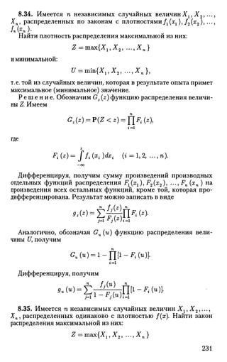 8.34. Имеется п независимых случайных величинХг, Х2,...
Хп, распределенных по законам с плотностями Д ^ ) , /2 (я2 ), •••
Найти плотность распределения максимальной из них:
Z = m&x{Xl,X2, ...,-£„}
и минимальной:
U = тъ{Х1,Х2, ...,ХП },
т.е. той из случайных величин, которая в результате опыта примет
максимальное (минимальное) значение.
Р е ш е н и е . Обозначим Gz (z) функцию распределения величи­
ны Z. Имеем
<?,(*)=р(2<*)=П*н*),
г = 1
где
Z
Fi{z)= Jfi{xi)dxi ( t = l , 2 , ...,n).
—OO
Дифференцируя, получим сумму произведений производных
отдельных функций распределения F1(x1), F2(x2), ...,Fn(xn) на
произведения всех остальных функций, кроме той, которая про­
дифференцирована. Результат можно записать в виде
п f . ( z ) n
Аналогично, обозначая Gu (и) функцию распределения вели­
чины U, получим
<?.(«)=i-ni1
-^^)]-
t=i
Дифференцируя, получим
п f .(qi n
8.35. Имеется п независимых случайных величин Хг,Х2,...,
Хп, распределенных одинаково с плотностью /(х). Найти закон
распределения максимальной из них:
Z = max{X15X2, ..., Хп }
231
 