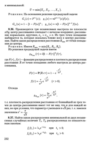 и минимальной:
и = тт{Хг,Х2, ..., Х п } .
Р е ш е н и е . На основании решения предыдущей задачи
Gz{z) = Fn
{z)- 9l{z) = nFn
-z)f{z)-1
Gu (и) = 1 - [1 - F(u)}n
; ди (и) = п[1 - Fin)}-1
f(u).
8.36. Производится три независимых выстрела по плоскости
хОу; центр рассеивания совпадает с началом координат, рассеива­
ние нормальное, круговое, ах = ау — о. Из трех точек попадания
выбирается та, которая оказалась ближе всех к центру рассеива­
ния. Найти закон распределения расстояния Rmin от точки попада­
ния до центра.
Р е ш е н и е . Имеем J?rain = min{Rl, i?2, R^}.
Из решения предыдущей задачи имеем
9RmJr) = 3[l-F(r)}2
f(r),
где F(r), /(г) — функция распределения и плотность распределения
расстояния R от точки попадания любого выстрела до центра рас­
сеивания,
F(r) = P(R<r) = l-e 2
°2
,
Отсюда
/(г) = -^е 2
°2
(г>0).
а2
Згг
9R ( Г
) = -17е
•
а
т.е. плотность распределения расстояния от ближайшей из трех то­
чек до центра рассеивания имеет тот же вид, что и для каждой из
них, но при условии, что параметр сг уменьшен в V3 раз, т. е. заменен
значением а = —~.
7з
8.37. Найти закон распределения минимальной из двух незави­
симых случайных величин Ти Г2, распределенных по показатель­
ным законам:
/i('i) = V " V l П
Р И
'i >°;
/2(*2) = Х2е"х
Л при t2 >0.
232
 