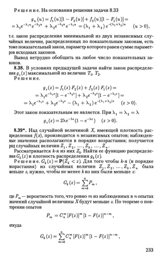 Р е ш е н и е. На основании решения задачи 8.33
9и(и) = Ш[1-F2(u)] + f ,(4)11-^(4)} =
= e-^u
e^u
+X2e~X2U
e-XlW
= ( +2)е-{х
^)и
(и>0),
т.е. закон распределения минимальной из двух независимых слу­
чайных величин, распределенных по показательным законам, есть
тоже показательный закон, параметр которого равен сумме парамет­
ров исходных законов.
Вывод нетрудно обобщить на любое число показательных за­
конов.
8.38. В условиях предыдущей задачи найти закон распределе­
ния gz{z) максимальной из величин Тх, Т2.
Р е ш е н и е .
gz(z) = f1(z)F2(z) + f2(z)F1(z) =
= e-Xi
*[l - е_х
*2
] + 2 e- > v
[l - e~Xl2
] =
= Xie-Xl2
+ X2e-X
*2
- (Xj + X2) е-(х
'+х
2)* (z > o).
Этот закон показательным не является. При Хх = Х2 = X
5z(z) = 2Xe-X2
(l-e-X2
) (z>0).
8.39*. Над случайной величиной X, имеющей плотность рас­
пределения f(x), производится п независимых опытов; наблюден­
ные значения располагаются в порядке возрастания; получается
ряд случайных величин Z19Z2, ...,Zk, ..., Zn.
Рассматривается к-я из них Zk. Найти ее функцию распределе­
ния Gk (z) и плотность распределения дк (z).
Р е ш е н и е . Gk(z) = P(Zk < z). Для того чтобы к-я (в порядке
возрастания) из случайных величин Z.,Z2, ..., Zk, Zn была
меньше z, нужно, чтобы не менее к из них были меньше z:
гп=к
где Рт — вероятность того, что ровно га из наблюденных в п опытах
значений случайной величины X будут меньше z. По теореме о пов­
торении опытов
Pm=C:[F(z)r[l-F(z)r-™,
откуда
Gk (z) = X X [F(z)}m
[l - F{z)}n
-m
,
т=к
233
 