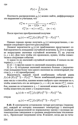 где
z
F(z)= ff(x)dx.
Плотность распределения gk(z) можно найти, дифференцируя
это выражение и учитывая, что
ип т = = пип_1 ;
(га — 1)!(п — га)!
С:(п-т) = пС:_1 (т<п).
После простых преобразований получим
л СО = »<£*/(*) [П*)П ~ П*)Гк
-
Однако гораздо проще получить gk(z) непосредственно, с по­
мощью следующего простого рассуждения.
Элемент вероятности gk(z)dz приближенно представляет со­
бой вероятность попадания случайной величины Zk (к-то в поряд­
ке возрастания значения случайной величины X) на участок
(z, z + dz). Для того чтобы это произошло, нужно, чтобы совмес­
тились следующие события:
1) какое-то из значений случайной величины X попало на ин­
тервал (z, z + dz);
2) (к — 1) других каких-то значений оказались меньше z;
3) (п— к) остальных значений оказались больше z (вероятно­
стью попадания более чем одного значения на элементарный уча­
сток (z,z + dz) пренебрегаем).
Вероятность каждой такой комбинации событий равна
f(z) dz [F(z)]k
~l
[l - F(z)}n
-k
. Число комбинаций равно произведе­
нию числа п способов, какими можно выбрать одно значение из п,
чтобы поместить его на интервал (z, z + dz на число Ск
~ спосо­
бов, какими из оставшихся п — 1 значений можно выбрать к — 1,
чтобы поместить их левее z. Следовательно,
gk{z) dz = nC^WiFiz^ll - F(z)}n
~k
dz,
откуда
Л(*) = nCk
n-lxf{z){F{z)tl
[l - F{z)rk
.
8.40. В электропечи установлено четыре регулятора (термопа­
ры), каждый из которых показывает температуру с некоторой
ошибкой, распределенной по нормальному закону с нулевым ма­
тематическим ожиданием и средним квадратическим отклонени­
ем ot. Происходит нагревание печи. В момент, когда две из четы-
234
 