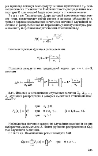 рех термопар покажут температуру не ниже критической т0, печь
автоматически отключается. Найти плотность распределения тем­
пературы Z, при которой будет происходить отключение печи.
Р е ш е н и е . Температура Z, при которой происходит отключе­
ние печи, представляет собой второе в порядке убывания (т.е.
третье в порядке возрастания) из четырех значений случайной ве­
личины Ту распределенной по нормальному закону с центром рас­
сеивания т0 и средним квадратическим отклонением ot:
/ ( * ) = •
1
*~^г
>у/2к
Соответствующая функция распределения
F(0 = **|I* — т 0 I
Пользуясь результатами предыдущей задачи при п = 4, к = 3,
получим
Л0) =
12
( * - т 0 ) 2
г
2а?
а^л^к
ф* * - т
о
I °t J
,2
1 - Ф *
< J. V
I a
t J]
8.41. Имеется n независимых случайных величин Хг,Х2, ...,
J n , функции распределения которых имеют вид степенной зави­
симости:
*Н*.-) =
0
1
при
при
при
Xt < 0 ,
0<х< < 1 ,
*i > 1
(г = 1,2,..•.в)
Наблюдается значение каждой из случайных величин и из них
выбирается максимальное Z. Найти функцию распределения G(z)
этой случайной величины.
Р е ш е н и е . На основании решения задачи 8.34
G(z) = fjF- (z) = ]zki
при 0 < z < 1
г=1
235
 