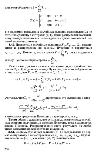 или, если обозначить к = У]А^
г = 1
G(z) =
0
zk
1
)
при
при
при
z<0,
0<z<ly
Z>1,
т. е. максимум нескольких случайных величин, распределенных по
степенному закону в интервале (0,1), также распределен по степен­
ному закону с показателем степени, равным сумме показателей сте­
пеней отдельных законов.
8.42. Дискретные случайные величиныХг,Х2, .-.,Хп незави­
симы и распределены по законам Пуассона с параметрами
п
Cti j tin j • • • ^ (Xr _ . Показать, что их сумма Y = ^Х{ также подчинена
г = 1
п
закону Пуассона с параметром а == V ^ .
г = 1
Р е ш е н и е . Докажем сначала, что сумма двух случайных ве­
личин Хх и Х2 подчинена закону Пуассона, для чего найдем веро­
ятность того, чтоХг + X2 = m (га = 0,1, 2, ... ):
т
Р(Хг + Х2=т) = J2P(XX = к) Р(Х2 = го - Jfc) =
т „к ат-к
-е
h k (m-k)
учитывая, что Ст — , представим это выражение в виде
к(т — к)
* -уск
так
ха™-к
- ( f l l + f l 2 )
e - < " +
4
га! $^ га!
а это есть распределение Пуассона с параметром ах + а2.
Таким образом доказано, что сумма двух независимых случай­
ных величин, подчиненных законам Пуассона, тоже подчиняется
закону Пуассона. Распространение этого результата на любое
число слагаемых производится по индукции.
8.43. Система случайных величин (X, Y) распределена по нор­
мальному закону с характеристиками тх, туУох,оу иг^. Случай­
ные величины (U, V) связаны с (X, Y) зависимостью
U = aX + bY + c; V = kX + lY + m.
236
 