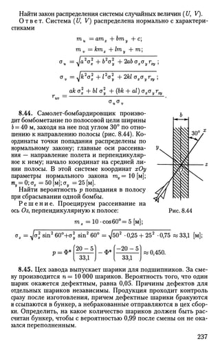 Найти закон распределения системы случайных величин (U, V).
Ответ. Система (17, V) распределена нормально с характери­
стиками
т
и —ат
х +bm
v + c
;
т. = ктх Л-1ту + га;
<*v = Jk2
o2
x+l2
o2
y + 2kloxoyrxy;
ak a2
+ Ы a2
+ (bfc + a/) <vxyra
г =
cr„a,
8.44. Самолет-бомбардировщик произво­
дит бомбометание по полосовой цели ширины
Ь = 40 м, заходя на нее под углом 30° по отно­
шению к направлению полосы (рис. 8.44). Ко­
ординаты точки попадания распределены по
нормальному закону; главные оси рассеива­
ния — направление полета и перпендикуляр­
ное к нему; начало координат на средней ли­
нии полосы. В этой системе координат хОу
параметры нормального закона тх= 10[м];
т, = 0;стх=50[м];<ту =25[м].
Найти вероятность р попадания в полосу
при сбрасывании одной бомбы.
Р е ш е н и е . Проецируем рассеивание на
ось Oz} перпендикулярную к полосе:
га, = 10-сов60°=5[м];
^/a2
sin2
60°+ст2
sin2
60° = ^502
-0,25 +252
-0,75 « 33,1 [м];
ф*
[20-5'
; ззд,
_ Ф* ' - 2 0 - 5 '
, 33,1 i
| 0,450.
8.45. Цех завода выпускает шарики для подшипников. За сме­
ну производится п = 10 000 шариков. Вероятность того, что один
шарик окажется дефектным, равна 0,05. Причины дефектов для
отдельных шариков независимы. Продукция проходит контроль
сразу после изготовления, причем дефектные шарики бракуются
и ссыпаются в бункер, а небракованные отправляются в цех сбор­
ки. Определить, на какое количество шариков должен быть рас­
считан бункер, чтобы с вероятностью 0,99 после смены он не ока­
зался переполненным.
237
 