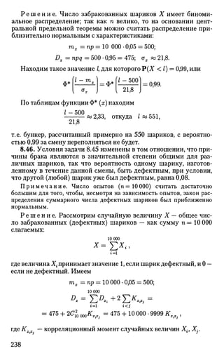 Р е ш е н и е . Число забракованных шариков X имеет биноми­
альное распределение; так как п велико, то на основании цент­
ральной предельной теоремы можно считать распределение при­
близительно нормальным с характеристиками:
тх =пр = 10 000 • 0,05 = 500;
Dx = npq = 500 • 0,95 = 475; ох « 21,8.
Находим такое значение /, для которого Р(Х < I) — 0,99, или
ф*
{1-тА »Л/-500^= ф*
21,8
= 0,99.
По таблицам функции Ф* (х) находим
Z-500
21,8
: 2,33, откуда I « 551,
т.е. бункер, рассчитанный примерно на 550 шариков, с вероятно­
стью 0,99 за смену переполняться не будет.
8.46. Условия задачи 8.45 изменены в том отношении, что при­
чины брака являются в значительной степени общими для раз­
личных шариков, так что вероятность одному шарику, изготов­
ленному в течение данной смены, быть дефектным, при условии,
что другой (любой) шарик уже был дефектным, равна 0,08.
Примечание. Число опытов (гг = 10000) считать достаточно
большим для того, чтобы, несмотря на зависимость опытов, закон рас­
пределения суммарного числа дефектных шариков был приближенно
нормальным.
Р е ш е н и е . Рассмотрим случайную величину X — общее чис­
ло забракованных (дефектных) шариков — как сумму п = 10 000
слагаемых:
10 000
*=Е*<г = 1
где величина Х{ принимает значение 1, если шарик дефектный, и 0 —
если не дефектный. Имеем
тх =Пр = 10 000 • 0,05 = 500;
10 000
i=l i<j
= 475 + 2С* ШКХ(Х. = 475 + 10 000 • 9999 KX(Cj,
где К — корреляционный момент случайных величин Х{, Xj.
238
 